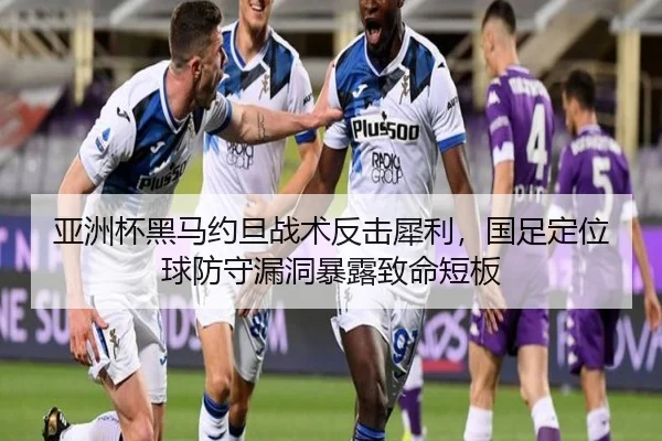 亚洲杯黑马约旦战术反击犀利，国足定位球防守漏洞暴露致命短板