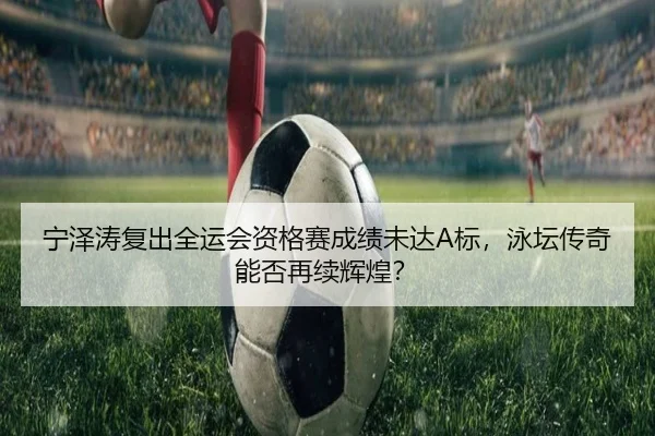 宁泽涛复出全运会资格赛成绩未达A标，泳坛传奇能否再续辉煌？