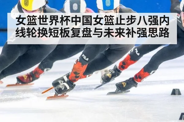 女篮世界杯中国女篮止步八强内线轮换短板复盘与未来补强思路